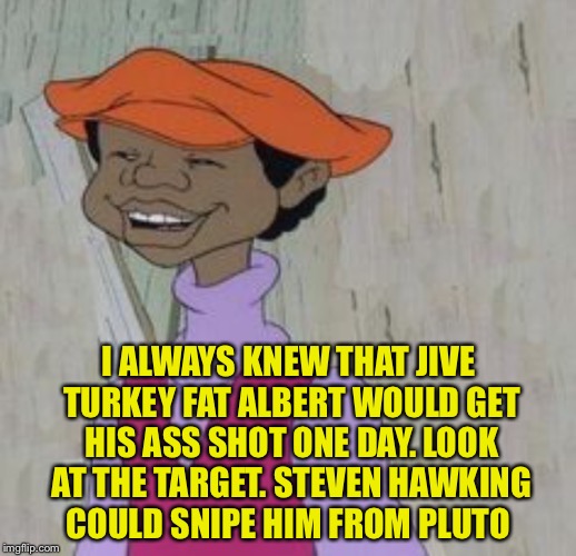 I ALWAYS KNEW THAT JIVE TURKEY FAT ALBERT WOULD GET HIS ASS SHOT ONE DAY. LOOK AT THE TARGET. STEVEN HAWKING COULD SNIPE HIM FROM PLUTO | made w/ Imgflip meme maker