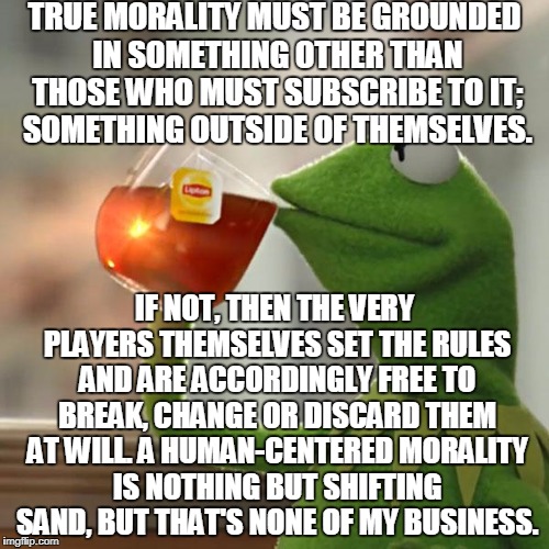 The Biggest Joke In The Cosmos: The "Supremacy" Of Humanity | TRUE MORALITY MUST BE GROUNDED IN SOMETHING OTHER THAN THOSE WHO MUST SUBSCRIBE TO IT; SOMETHING OUTSIDE OF THEMSELVES. IF NOT, THEN THE VERY PLAYERS THEMSELVES SET THE RULES AND ARE ACCORDINGLY FREE TO BREAK, CHANGE OR DISCARD THEM AT WILL. A HUMAN-CENTERED MORALITY IS NOTHING BUT SHIFTING SAND, BUT THAT'S NONE OF MY BUSINESS. | image tagged in memes,but thats none of my business,kermit the frog | made w/ Imgflip meme maker