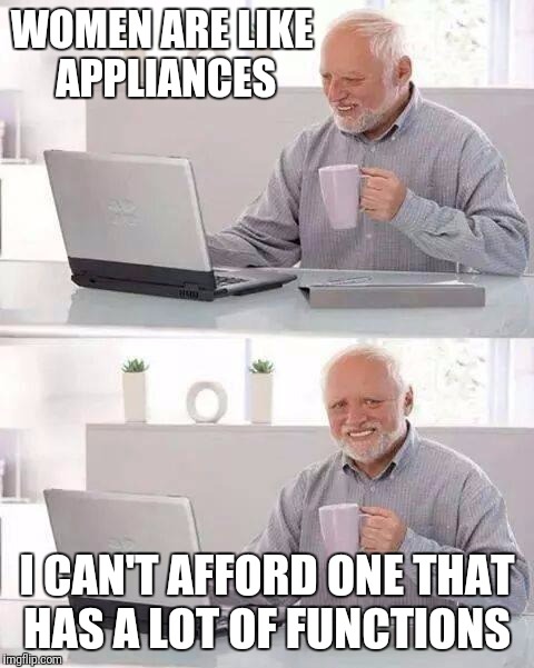 Hide the Pain Harold | WOMEN ARE LIKE APPLIANCES; I CAN'T AFFORD ONE THAT HAS A LOT OF FUNCTIONS | image tagged in memes,hide the pain harold | made w/ Imgflip meme maker