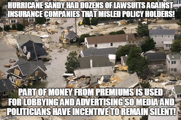 HURRICANE SANDY HAD DOZENS OF LAWSUITS AGAINST INSURANCE COMPANIES THAT MISLED POLICY HOLDERS! PART OF MONEY FROM PREMIUMS IS USED FOR LOBBYING AND ADVERTISING SO MEDIA AND POLITICIANS HAVE INCENTIVE TO REMAIN SILENT! | made w/ Imgflip meme maker