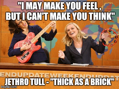 Saturday Night's alright | "I MAY MAKE YOU FEEL , BUT I CAN'T MAKE YOU THINK" JETHRO TULL - "THICK AS A BRICK" | image tagged in saturday night's alright | made w/ Imgflip meme maker