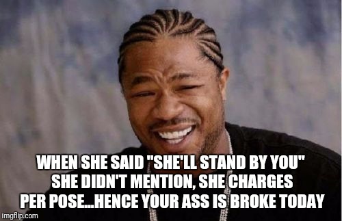 Yo Dawg Heard You | WHEN SHE SAID "SHE'LL STAND BY YOU" SHE DIDN'T MENTION, SHE CHARGES PER POSE...HENCE YOUR ASS IS BROKE TODAY | image tagged in memes,yo dawg heard you | made w/ Imgflip meme maker