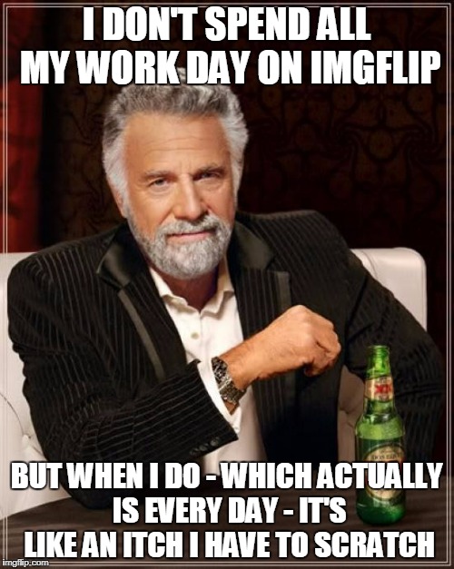 The Most Interesting Man In The World Meme | I DON'T SPEND ALL MY WORK DAY ON IMGFLIP BUT WHEN I DO - WHICH ACTUALLY IS EVERY DAY - IT'S LIKE AN ITCH I HAVE TO SCRATCH | image tagged in memes,the most interesting man in the world | made w/ Imgflip meme maker