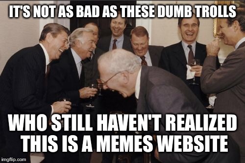 Laughing Men In Suits Meme | IT'S NOT AS BAD AS THESE DUMB TROLLS WHO STILL HAVEN'T REALIZED THIS IS A MEMES WEBSITE | image tagged in memes,laughing men in suits | made w/ Imgflip meme maker