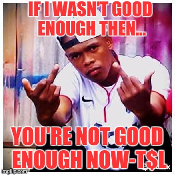 IF I WASN'T GOOD ENOUGH THEN... YOU'RE NOT GOOD ENOUGH NOW-T$L | image tagged in memes | made w/ Imgflip meme maker