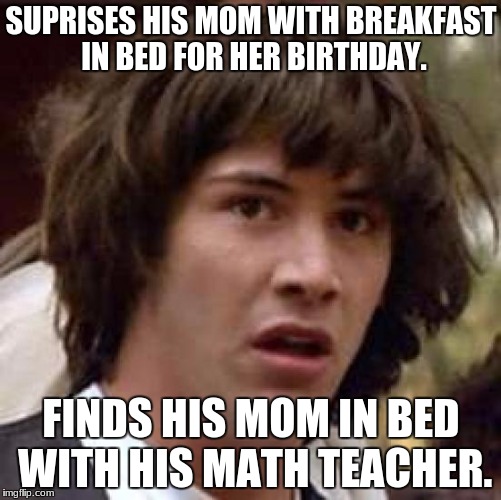 Conspiracy Keanu | SUPRISES HIS MOM WITH BREAKFAST IN BED FOR HER BIRTHDAY. FINDS HIS MOM IN BED WITH HIS MATH TEACHER. | image tagged in memes,conspiracy keanu | made w/ Imgflip meme maker