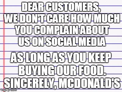 DEAR CUSTOMERS, WE DON'T CARE HOW MUCH YOU COMPLAIN ABOUT US ON SOCIAL MEDIA; AS LONG AS YOU KEEP BUYING OUR FOOD. SINCERELY, MCDONALD'S | made w/ Imgflip meme maker