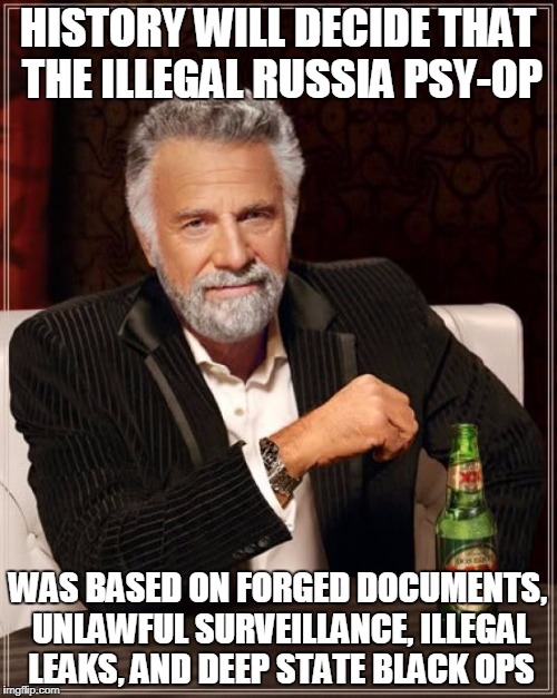The Most Interesting Man In The World Meme | HISTORY WILL DECIDE THAT THE ILLEGAL RUSSIA PSY-OP WAS BASED ON FORGED DOCUMENTS, UNLAWFUL SURVEILLANCE, ILLEGAL LEAKS, AND DEEP STATE BLACK | image tagged in memes,the most interesting man in the world | made w/ Imgflip meme maker