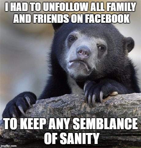 Confession Bear | I HAD TO UNFOLLOW ALL FAMILY AND FRIENDS ON FACEBOOK; TO KEEP ANY SEMBLANCE OF SANITY | image tagged in memes,confession bear | made w/ Imgflip meme maker