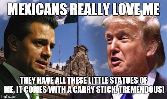 trump in Mexico | MEXICANS REALLY LOVE ME; THEY HAVE ALL THESE LITTLE STATUES OF ME, IT COMES WITH A CARRY STICK, TREMENDOUS! | image tagged in trump in mexico | made w/ Imgflip meme maker