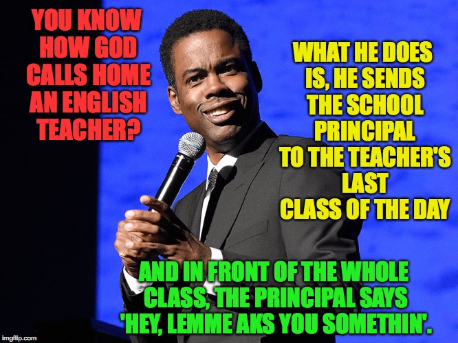 English as a first language. | WHAT HE DOES IS, HE SENDS THE SCHOOL PRINCIPAL TO THE TEACHER'S LAST CLASS OF THE DAY; YOU KNOW HOW GOD CALLS HOME AN ENGLISH TEACHER? AND IN FRONT OF THE WHOLE CLASS, THE PRINCIPAL SAYS 'HEY, LEMME AKS YOU SOMETHIN'. | image tagged in memes,chris rock,funny,english as a first language | made w/ Imgflip meme maker
