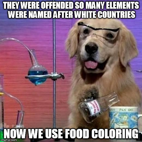 Politically-correct chemistry | THEY WERE OFFENDED SO MANY ELEMENTS WERE NAMED AFTER WHITE COUNTRIES; NOW WE USE FOOD COLORING | image tagged in memes,i have no idea what i am doing dog,chemistry,political correctness,blm,antifa | made w/ Imgflip meme maker