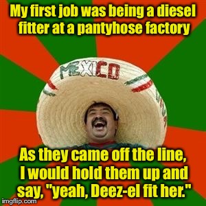 The jobs nobody else wants? | My first job was being a diesel fitter at a pantyhose factory; As they came off the line, I would hold them up and say, "yeah, Deez-el fit her." | image tagged in succesful mexican,memes,job | made w/ Imgflip meme maker