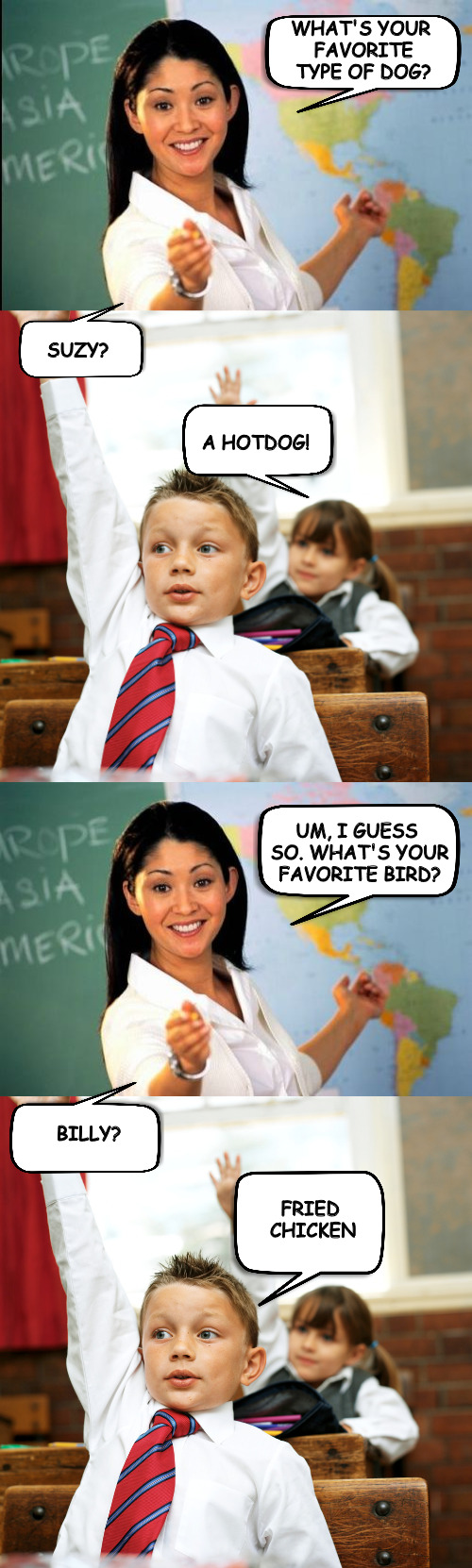 unhelpful teacher gets unhelpful students | WHAT'S YOUR FAVORITE TYPE OF DOG? SUZY? A HOTDOG! UM, I GUESS SO. WHAT'S YOUR FAVORITE BIRD? BILLY? FRIED CHICKEN | image tagged in unhelpful teacher,unhelpful students,school days | made w/ Imgflip meme maker