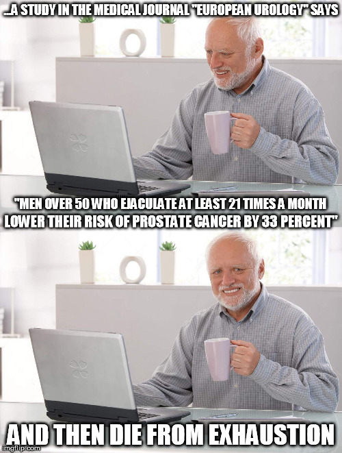 They Also Spend A Lot Of Time In The Bathroom | ...A STUDY IN THE MEDICAL JOURNAL "EUROPEAN UROLOGY" SAYS; "MEN OVER 50 WHO EJACULATE AT LEAST 21 TIMES A MONTH; LOWER THEIR RISK OF PROSTATE CANCER BY 33 PERCENT"; AND THEN DIE FROM EXHAUSTION | image tagged in men,health,over 50 | made w/ Imgflip meme maker