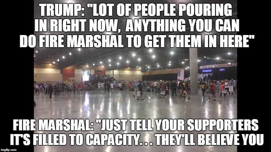 Alternative Crowd? | TRUMP: "LOT OF PEOPLE POURING IN RIGHT NOW,  ANYTHING YOU CAN DO FIRE MARSHAL TO GET THEM IN HERE"; FIRE MARSHAL: "JUST TELL YOUR SUPPORTERS IT'S FILLED TO CAPACITY. . . THEY'LL BELIEVE YOU | image tagged in donald trump | made w/ Imgflip meme maker