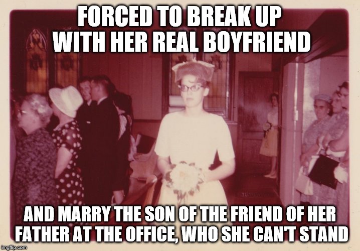 Reluctant 1950's Bride |  FORCED TO BREAK UP WITH HER REAL BOYFRIEND; AND MARRY THE SON OF THE FRIEND OF HER FATHER AT THE OFFICE, WHO SHE CAN'T STAND | image tagged in reluctant 1950's bride,memes,still trying to get this thing going | made w/ Imgflip meme maker
