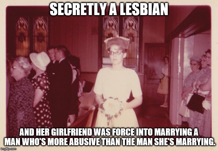 Reluctant 1950's Bride
 | SECRETLY A LESBIAN; AND HER GIRLFRIEND WAS FORCE INTO MARRYING A MAN WHO'S MORE ABUSIVE THAN THE MAN SHE'S MARRYING. | image tagged in reluctant 1950's bride,memes,lgbt,more of these to come | made w/ Imgflip meme maker