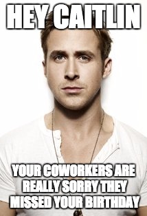 Ryan Gosling Meme | HEY CAITLIN; YOUR COWORKERS ARE REALLY SORRY THEY MISSED YOUR BIRTHDAY | image tagged in memes,ryan gosling | made w/ Imgflip meme maker