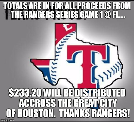 TOTALS ARE IN FOR ALL PROCEEDS FROM THE RANGERS SERIES GAME 1 @ FL.... $233.20 WILL BE DISTRIBUTED ACCROSS THE GREAT CITY OF HOUSTON.  THANKS RANGERS! | image tagged in rangers help | made w/ Imgflip meme maker