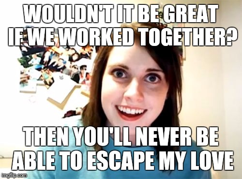 Overly Attached Girlfriend Meme | WOULDN'T IT BE GREAT IF WE WORKED TOGETHER? THEN YOU'LL NEVER BE ABLE TO ESCAPE MY LOVE | image tagged in memes,overly attached girlfriend | made w/ Imgflip meme maker