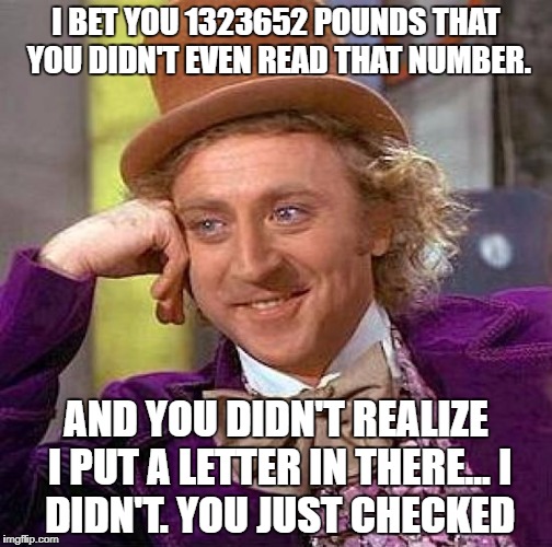 Creepy Condescending Wonka Meme | I BET YOU 1323652 POUNDS THAT YOU DIDN'T EVEN READ THAT NUMBER. AND YOU DIDN'T REALIZE I PUT A LETTER IN THERE...
I DIDN'T. YOU JUST CHECKED | image tagged in memes,creepy condescending wonka | made w/ Imgflip meme maker