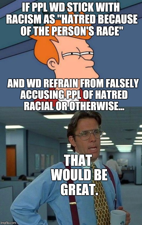 IS THAT TOO MUCH TO ASK? :D | IF PPL WD STICK WITH RACISM AS "HATRED BECAUSE OF THE PERSON'S RACE"; AND WD REFRAIN FROM FALSELY ACCUSING PPL OF HATRED RACIAL OR OTHERWISE... THAT WOULD BE GREAT. | image tagged in funny,futurama fry,that would be great,memes,politics,race | made w/ Imgflip meme maker