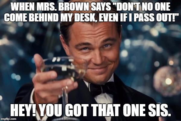 Leonardo Dicaprio Cheers | WHEN MRS. BROWN SAYS ''DON'T NO ONE COME BEHIND MY DESK, EVEN IF I PASS OUT!''; HEY! YOU GOT THAT ONE SIS. | image tagged in memes,leonardo dicaprio cheers | made w/ Imgflip meme maker