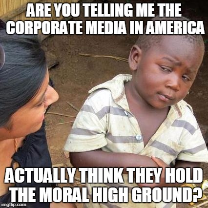 Third World Skeptical Kid Meme | ARE YOU TELLING ME THE CORPORATE MEDIA IN AMERICA; ACTUALLY THINK THEY HOLD THE MORAL HIGH GROUND? | image tagged in memes,third world skeptical kid | made w/ Imgflip meme maker