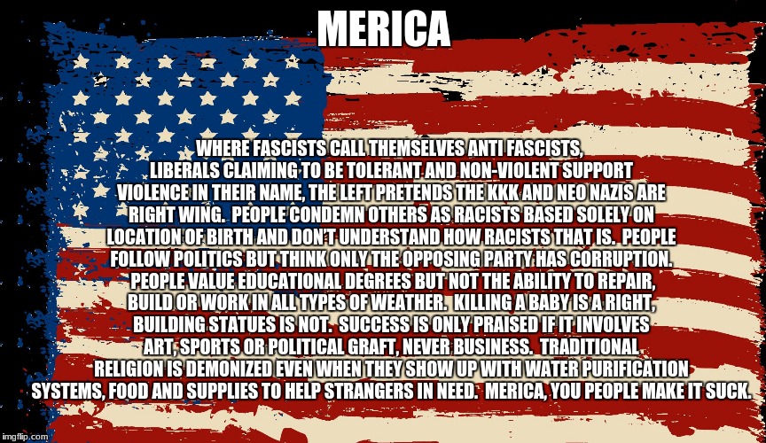 WHERE FASCISTS CALL THEMSELVES ANTI FASCISTS, LIBERALS CLAIMING TO BE TOLERANT AND NON-VIOLENT SUPPORT VIOLENCE IN THEIR NAME, THE LEFT PRETENDS THE KKK AND NEO NAZIS ARE RIGHT WING.  PEOPLE CONDEMN OTHERS AS RACISTS BASED SOLELY ON LOCATION OF BIRTH AND DON’T UNDERSTAND HOW RACISTS THAT IS.  PEOPLE FOLLOW POLITICS BUT THINK ONLY THE OPPOSING PARTY HAS CORRUPTION.  PEOPLE VALUE EDUCATIONAL DEGREES BUT NOT THE ABILITY TO REPAIR, BUILD OR WORK IN ALL TYPES OF WEATHER.  KILLING A BABY IS A RIGHT, BUILDING STATUES IS NOT.  SUCCESS IS ONLY PRAISED IF IT INVOLVES ART, SPORTS OR POLITICAL GRAFT, NEVER BUSINESS.  TRADITIONAL RELIGION IS DEMONIZED EVEN WHEN THEY SHOW UP WITH WATER PURIFICATION SYSTEMS, FOOD AND SUPPLIES TO HELP STRANGERS IN NEED.  MERICA, YOU PEOPLE MAKE IT SUCK. MERICA | image tagged in distressedflag | made w/ Imgflip meme maker