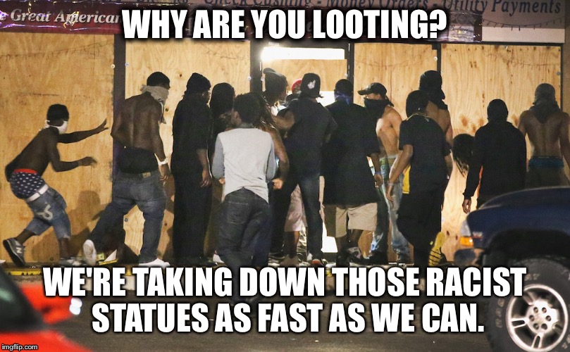 Looting | WHY ARE YOU LOOTING? WE'RE TAKING DOWN THOSE RACIST STATUES AS FAST AS WE CAN. | image tagged in looting | made w/ Imgflip meme maker