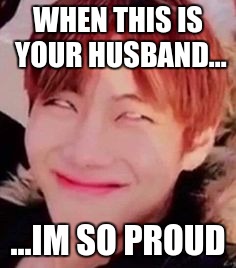 memeabe bts | WHEN THIS IS YOUR HUSBAND... ...IM SO PROUD | image tagged in memeabe bts | made w/ Imgflip meme maker