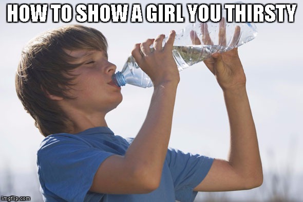HOW TO SHOW A GIRL YOU THIRSTY | image tagged in wet moist water drink girl boy dam haha funny awesome dats cool mane lmao wtf bruh finna tricks | made w/ Imgflip meme maker