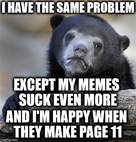Confession Bear Meme | I HAVE THE SAME PROBLEM EXCEPT MY MEMES SUCK EVEN MORE AND I'M HAPPY WHEN THEY MAKE PAGE 11 | image tagged in memes,confession bear | made w/ Imgflip meme maker
