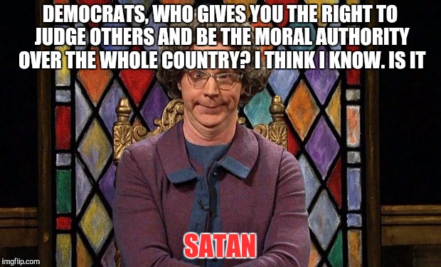 dana carvey church lady | DEMOCRATS, WHO GIVES YOU THE RIGHT TO JUDGE OTHERS AND BE THE MORAL AUTHORITY OVER THE WHOLE COUNTRY? I THINK I KNOW. IS IT; SATAN | image tagged in dana carvey church lady | made w/ Imgflip meme maker