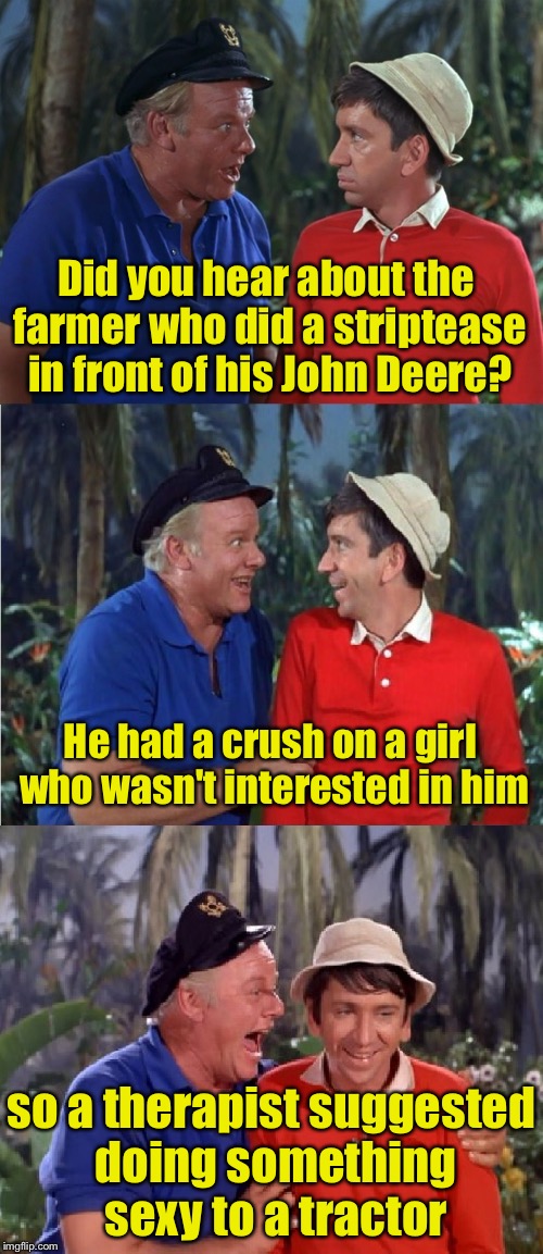 Gilligan Bad Pun | Did you hear about the farmer who did a striptease in front of his John Deere? He had a crush on a girl who wasn't interested in him; so a therapist suggested doing something sexy to a tractor | image tagged in gilligan bad pun | made w/ Imgflip meme maker