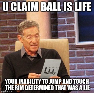 Maury Lie Detector Meme | U CLAIM BALL IS LIFE; YOUR INABILITY TO JUMP AND TOUCH THE RIM DETERMINED THAT WAS A LIE | image tagged in memes,maury lie detector | made w/ Imgflip meme maker