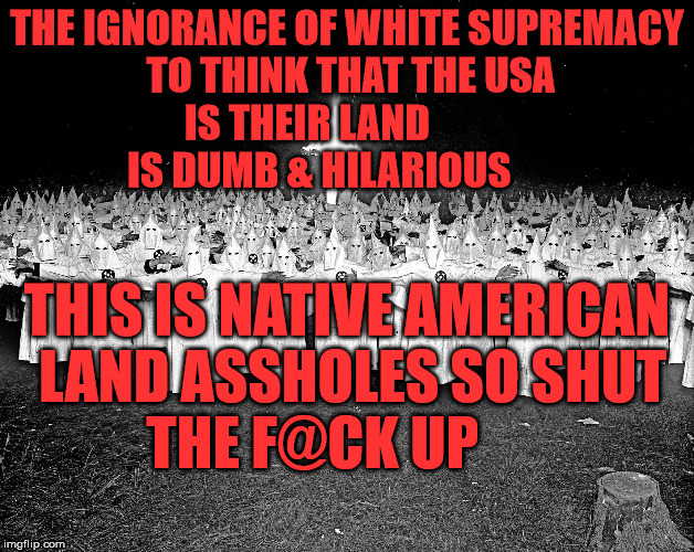 KKK religion | THE IGNORANCE OF WHITE SUPREMACY TO THINK THAT THE USA IS THEIR LAND               IS DUMB & HILARIOUS; THIS IS NATIVE AMERICAN LAND ASSHOLES SO SHUT THE F@CK UP | image tagged in kkk religion | made w/ Imgflip meme maker