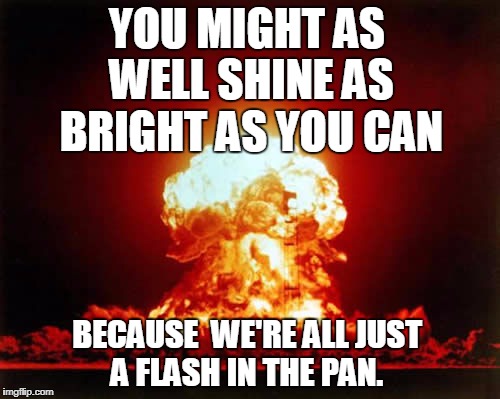 Nuclear Explosion Meme | YOU MIGHT AS WELL SHINE AS BRIGHT AS YOU CAN; BECAUSE 
WE'RE ALL JUST A FLASH IN THE PAN. | image tagged in memes,nuclear explosion | made w/ Imgflip meme maker