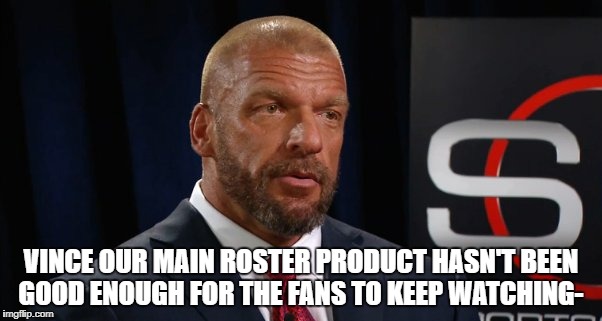 VINCE OUR MAIN ROSTER PRODUCT HASN'T BEEN GOOD ENOUGH FOR THE FANS TO KEEP WATCHING- | made w/ Imgflip meme maker