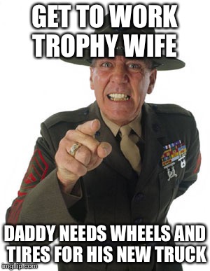 Gunny R. Lee Ermey | GET TO WORK TROPHY WIFE; DADDY NEEDS WHEELS AND TIRES FOR HIS NEW TRUCK | image tagged in gunny r lee ermey | made w/ Imgflip meme maker