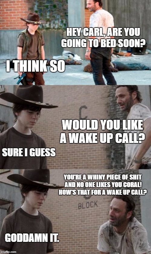 Rick and Carl 3 Meme | HEY CARL, ARE YOU GOING TO BED SOON? I THINK SO; WOULD YOU LIKE A WAKE UP CALL? SURE I GUESS; YOU'RE A WHINY PIECE OF SHIT AND NO ONE LIKES YOU CORAL! HOW'S THAT FOR A WAKE UP CALL? GODDAMN IT. | image tagged in memes,rick and carl 3 | made w/ Imgflip meme maker