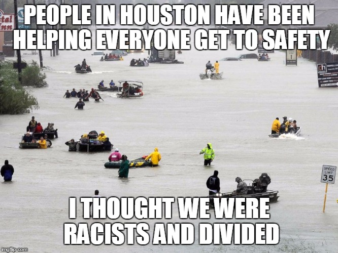 Houston | PEOPLE IN HOUSTON HAVE BEEN HELPING EVERYONE GET TO SAFETY; I THOUGHT WE WERE RACISTS AND DIVIDED | image tagged in houston | made w/ Imgflip meme maker