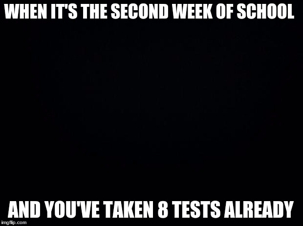 Black background | WHEN IT'S THE SECOND WEEK OF SCHOOL; AND YOU'VE TAKEN 8 TESTS ALREADY | image tagged in black background | made w/ Imgflip meme maker