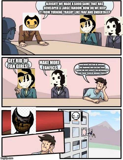 Boardroom Meeting Suggestion Meme | ALRIGHT! WE MADE A GOOD GAME THAT HAS DEVELOPED A LARGE FANDOM. HOW DO WE KEEP IT FROM TURNING TRASHY LIKE FNAF AND UNDERTALE? GET RID OF FAN GIRLS! MAKE MORE FANFICS; HOW ABOUT INSTEAD OF JUDGING THE FANDOMS AND CALLING THEM TRASHY WE JUST ACCEPT THE DIFFERENCES AND TREAT THEM AS NORMAL PEOPLE | image tagged in memes,boardroom meeting suggestion,bendy and the ink machine,fandom,civil rights | made w/ Imgflip meme maker