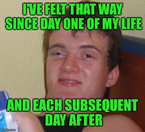 10 Guy Meme | I'VE FELT THAT WAY SINCE DAY ONE OF MY LIFE AND EACH SUBSEQUENT DAY AFTER | image tagged in memes,10 guy | made w/ Imgflip meme maker