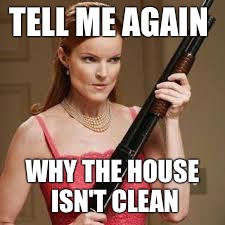 wife with a shotgun | TELL ME AGAIN; WHY THE HOUSE ISN'T CLEAN | image tagged in wife with a shotgun | made w/ Imgflip meme maker