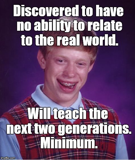Bad Luck Brian discovers a vocation. If you're a teacher diligently try to prepare young people for the REAL world, no offense. | Discovered to have no ability to relate to the real world. Will teach the next two generations. Minimum. | image tagged in bad luck brian,teacher,unhelpful teacher,next generation,generations to come,no offense intended | made w/ Imgflip meme maker