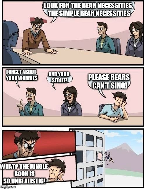 Boardroom Meeting Suggestion | LOOK FOR THE BEAR NECESSITIES, THE SIMPLE BEAR NECESSITIES; FORGET ABOUT YOUR WORRIES; AND YOUR STRIFE! PLEASE BEARS CAN'T SING! WHAT? THE JUNGLE BOOK IS SO UNREALISTIC! | image tagged in memes,boardroom meeting suggestion | made w/ Imgflip meme maker