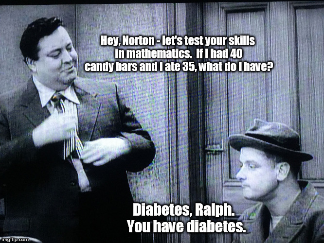 How often did you see someone as large as Ralph on TV from this era? | Hey, Norton - let's test your skills in mathematics.  If I had 40 candy bars and I ate 35, what do I have? Diabetes, Ralph.  You have diabetes. | image tagged in the honeymooners,memes | made w/ Imgflip meme maker